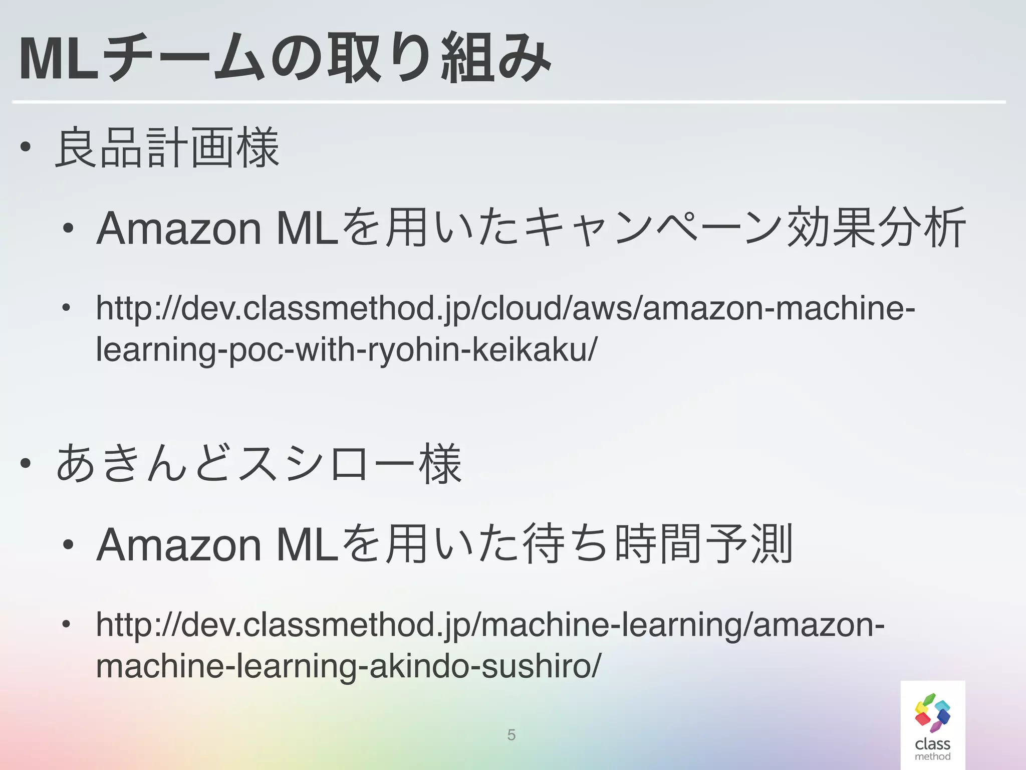MLチームの取り組み
• 良品計画様
• Amazon MLを用いたキャンペーン効果分析
• http://dev.classmethod.jp/cloud/aws/amazon-machine-
learning-poc-with-ryohin-keikaku/
• あきんどスシロー様
• Amazon MLを用いた待ち時間予測
• http://dev.classmethod.jp/machine-learning/amazon-
machine-learning-akindo-sushiro/
5
 