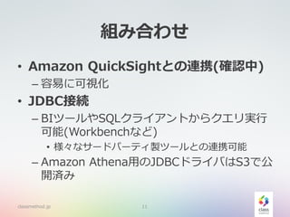 組み合わせ
• Amazon QuickSightとの連携(確認中)
– 容易に可視化
• JDBC接続
– BIツールやSQLクライアントからクエリ実行
可能(Workbenchなど)
• 様々なサードパーティ製ツールとの連携可能
– Amazon Athena用のJDBCドライバはS3で公
開済み
classmethod.jp 11
 