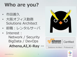 Who are you?
classmethod.jp 2
• 市田善久
• 大阪オフィス勤務
Solutions Architect
• 前職：レンタルサーバ
• Interest :
Network / Security
BigData / DevOps
Athena,AI,X-Ray …
classmethod.jp 2
 