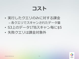コスト
• 実行したクエリのみに対する課金
– 各クエリでスキャンされたデータ量
• S3上のデータ1TBスキャン毎に$5
• 失敗クエリは課金対象外
classmethod.jp 22
 