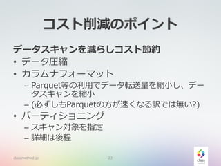 コスト削減のポイント
データスキャンを減らしコスト節約
• データ圧縮
• カラムナフォーマット
– Parquet等の利用でデータ転送量を縮小し、デー
タスキャンを縮小
– (必ずしもParquetの方が速くなる訳では無い?)
• パーティショニング
– スキャン対象を指定
– 詳細は後程
classmethod.jp 23
 