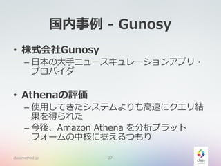 国内事例 - Gunosy
• 株式会社Gunosy
– 日本の大手ニュースキュレーションアプリ・
プロバイダ
• Athenaの評価
– 使用してきたシステムよりも高速にクエリ結
果を得られた
– 今後、Amazon Athena を分析プラット
フォームの中核に据えるつもり
classmethod.jp 27
 