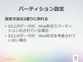 パーティション設定
設定方法は2通りに別れる
• S3上のデータが、Hive形式でパーティ
ション化されている場合
• S3上のデータが、Hive形式を考慮されて
いない場合
classmethod.jp 31
 