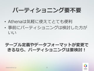 パーティショニング要不要
• Athenaは気軽に使えてとても便利
• 事前にパーティショニングは検討した方が
いい
テーブル定義やデータフォーマットが変更で
きるなら、パーティショニングは要検討！
classmethod.jp 35
 
