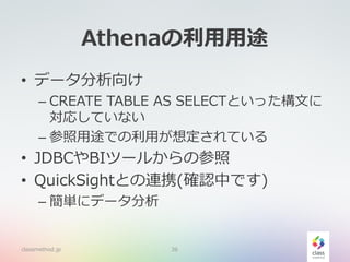 Athenaの利用用途
• データ分析向け
– CREATE TABLE AS SELECTといった構文に
対応していない
– 参照用途での利用が想定されている
• JDBCやBIツールからの参照
• QuickSightとの連携(確認中です)
– 簡単にデータ分析
classmethod.jp 36
 