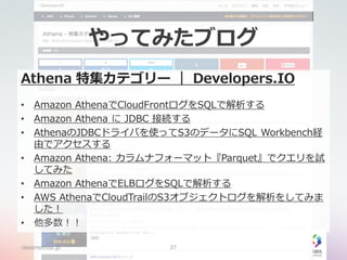 やってみたブログ
Athena 特集カテゴリー ｜ Developers.IO
• Amazon AthenaでCloudFrontログをSQLで解析する
• Amazon Athena に JDBC 接続する
• AthenaのJDBCドライバを使ってS3のデータにSQL Workbench経
由でアクセスする
• Amazon Athena: カラムナフォーマット『Parquet』でクエリを試
してみた
• Amazon AthenaでELBログをSQLで解析する
• AWS AthenaでCloudTrailのS3オブジェクトログを解析をしてみま
した！
• 他多数！！
classmethod.jp 37
 