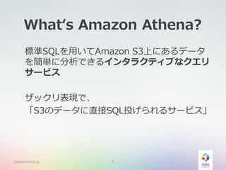 What‘s Amazon Athena?
標準SQLを用いてAmazon S3上にあるデータ
を簡単に分析できるインタラクティブなクエリ
サービス
ザックリ表現で、
「S3のデータに直接SQL投げられるサービス」
classmethod.jp 4
 