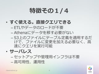特徴その１/４
• すぐ使える。直接クエリできる
– ETLやデータのロードが不要
– Athenaにデータを移す必要がない
– S3上のファイルにテーブル定義を適用するだ
けで、ファイルに変更を加える必要なく、高
速にクエリを実行可能
• サーバレス
– セットアップや管理用インフラは不要
– 高可用性、運用性
classmethod.jp 6
 