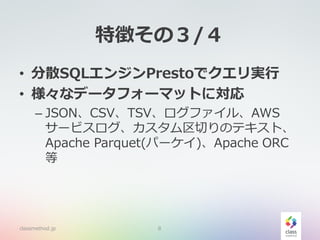 特徴その３/４
• 分散SQLエンジンPrestoでクエリ実行
• 様々なデータフォーマットに対応
– JSON、CSV、TSV、ログファイル、AWS
サービスログ、カスタム区切りのテキスト、
Apache Parquet(パーケイ)、Apache ORC
等
classmethod.jp 8
 