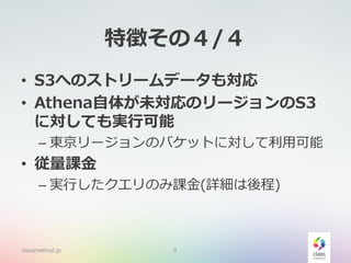 特徴その４/４
• S3へのストリームデータも対応
• Athena自体が未対応のリージョンのS3
に対しても実行可能
– 東京リージョンのバケットに対して利用可能
• 従量課金
– 実行したクエリのみ課金(詳細は後程)
classmethod.jp 9
 