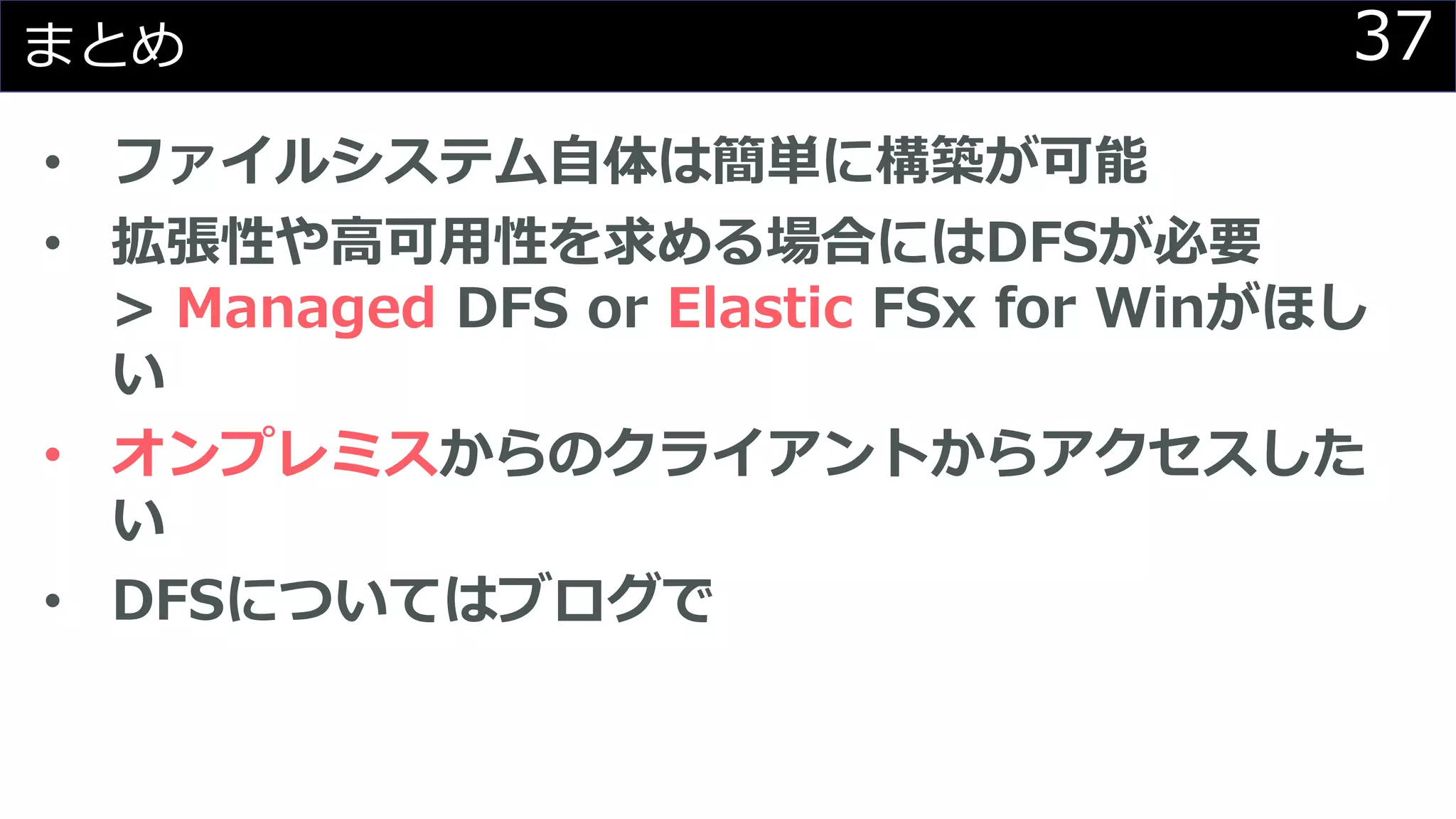 37まとめ
• ファイルシステム自体は簡単に構築が可能
• 拡張性や高可用性を求める場合にはDFSが必要
> Managed DFS or Elastic FSx for Winがほし
い
• オンプレミスからのクライアントからアクセスした
い
• DFSについてはブログで
 