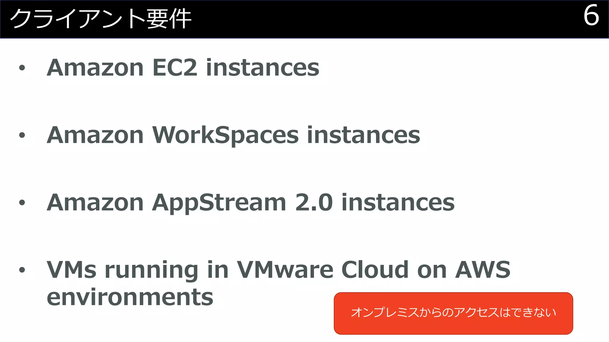 6クライアント要件
• Amazon EC2 instances
• Amazon WorkSpaces instances
• Amazon AppStream 2.0 instances
• VMs running in VMware Cloud on AWS
environments
オンプレミスからのアクセスはできない
 