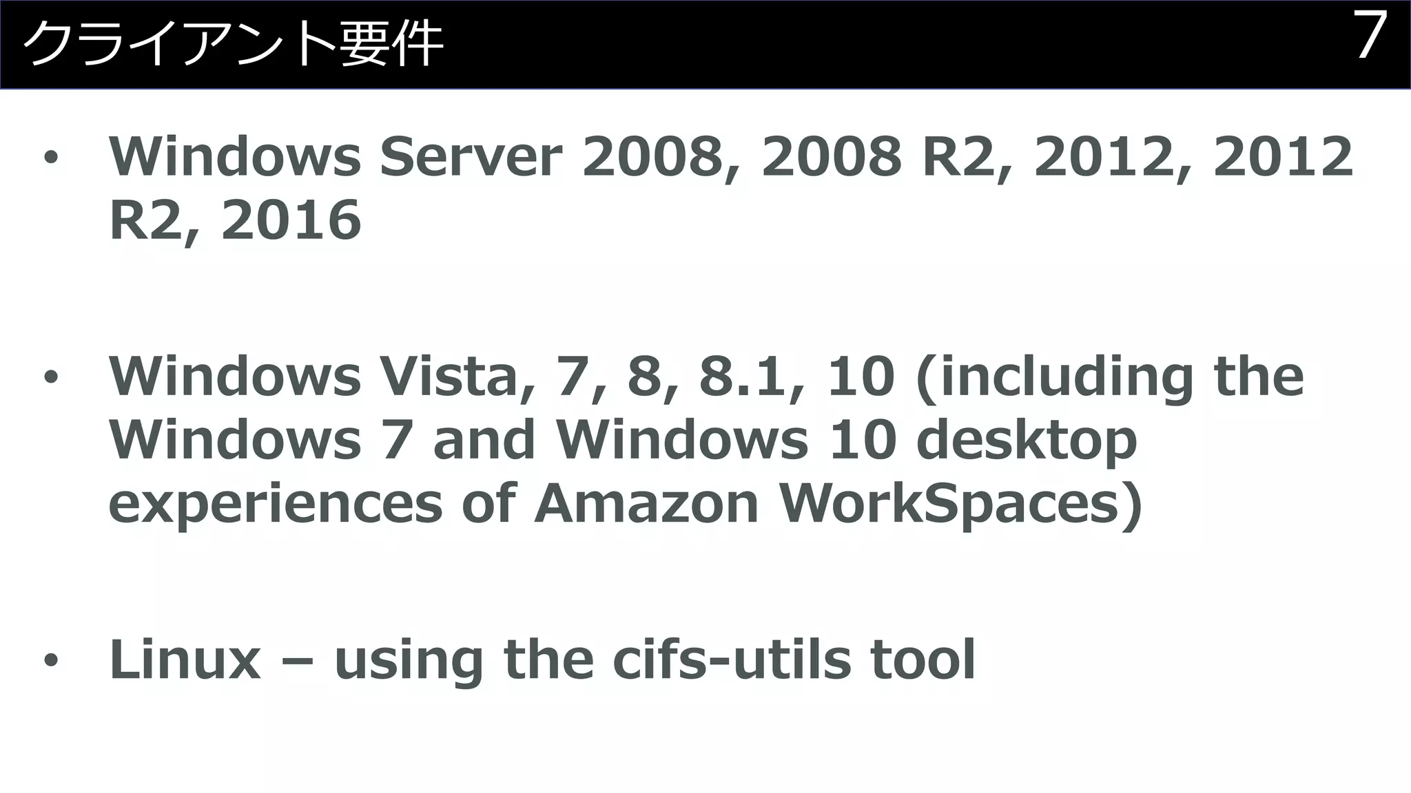 7クライアント要件
• Windows Server 2008, 2008 R2, 2012, 2012
R2, 2016
• Windows Vista, 7, 8, 8.1, 10 (including the
Windows 7 and Windows 10 desktop
experiences of Amazon WorkSpaces)
• Linux – using the cifs-utils tool
 