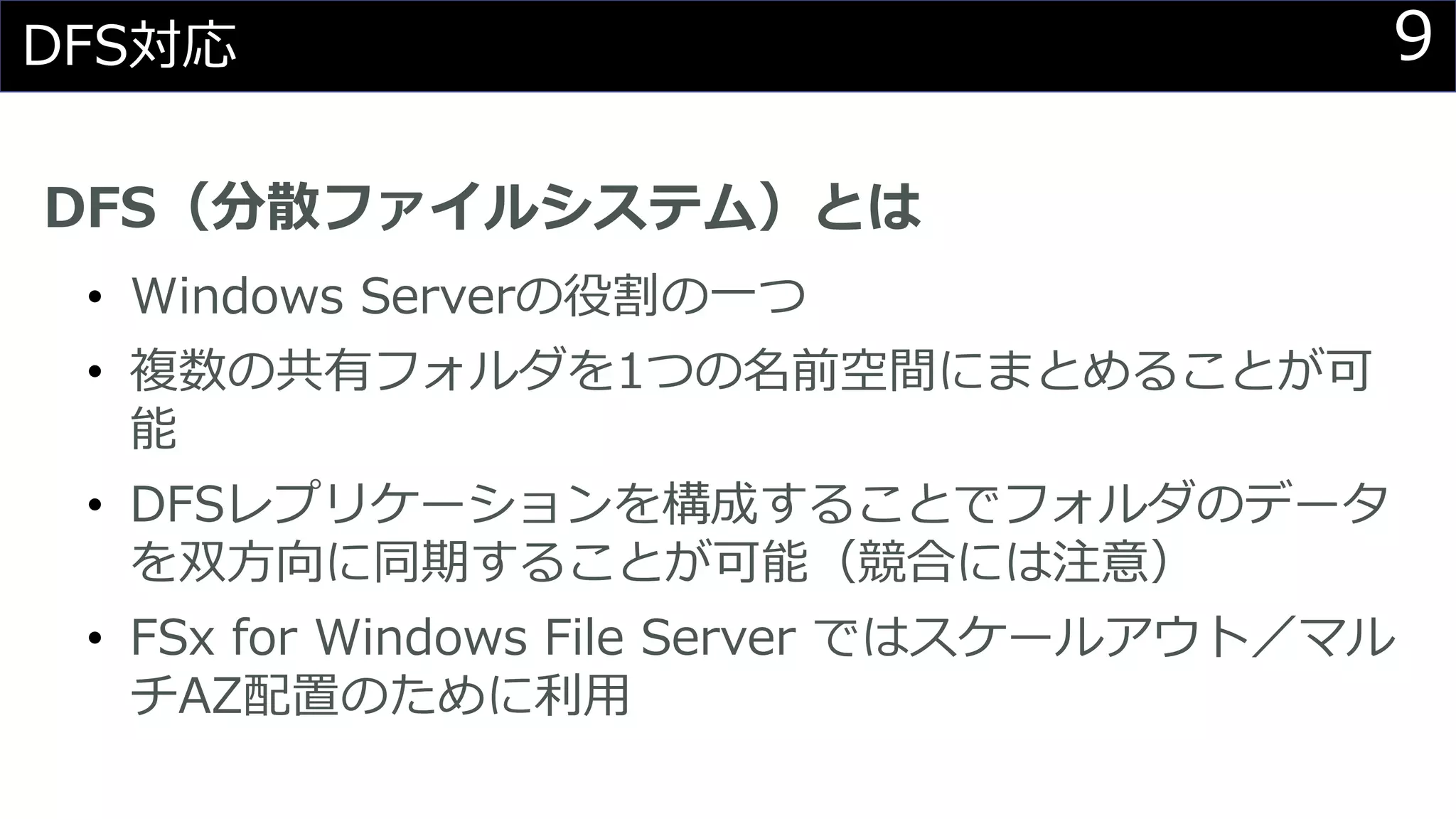 9DFS対応
DFS（分散ファイルシステム）とは
• Windows Serverの役割の一つ
• 複数の共有フォルダを1つの名前空間にまとめることが可
能
• DFSレプリケーションを構成することでフォルダのデータ
を双方向に同期することが可能（競合には注意）
• FSx for Windows File Server ではスケールアウト／マル
チAZ配置のために利用
 