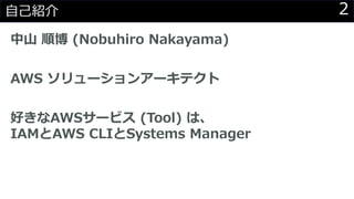 2自己紹介
中山 順博 (Nobuhiro Nakayama)
AWS ソリューションアーキテクト
好きなAWSサービス (Tool) は、
IAMとAWS CLIとSystems Manager
 