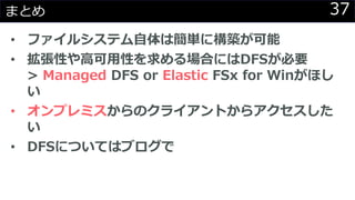 37まとめ
• ファイルシステム自体は簡単に構築が可能
• 拡張性や高可用性を求める場合にはDFSが必要
> Managed DFS or Elastic FSx for Winがほし
い
• オンプレミスからのクライアントからアクセスした
い
• DFSについてはブログで
 