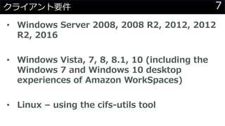 7クライアント要件
• Windows Server 2008, 2008 R2, 2012, 2012
R2, 2016
• Windows Vista, 7, 8, 8.1, 10 (including the
Windows 7 and Windows 10 desktop
experiences of Amazon WorkSpaces)
• Linux – using the cifs-utils tool
 
