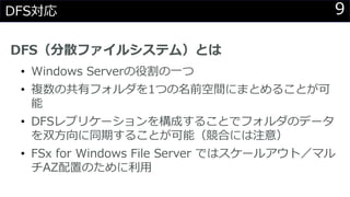 9DFS対応
DFS（分散ファイルシステム）とは
• Windows Serverの役割の一つ
• 複数の共有フォルダを1つの名前空間にまとめることが可
能
• DFSレプリケーションを構成することでフォルダのデータ
を双方向に同期することが可能（競合には注意）
• FSx for Windows File Server ではスケールアウト／マル
チAZ配置のために利用
 