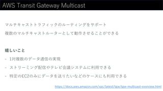 AWS Transit Gateway Multicast
マルチキャストトラフィックのルーティングをサポート
複数のマルチキャストルーターとして動作させることができる
嬉しいこと
- 1対複数のデータ通信の実現
- ストリーミング配信やテレビ会議システムに利用できる
- 特定のEC2のみにデータを送りたいなどのケースにも利用できる
https://docs.aws.amazon.com/vpc/latest/tgw/tgw-multicast-overview.html
 