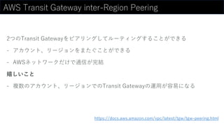 AWS Transit Gateway inter-Region Peering
2つのTransit Gatewayをピアリングしてルーティングすることができる
- アカウント、リージョンをまたぐことができる
- AWSネットワークだけで通信が完結
嬉しいこと
- 複数のアカウント、リージョンでのTransit Gatewayの運用が容易になる
https://docs.aws.amazon.com/vpc/latest/tgw/tgw-peering.html
 