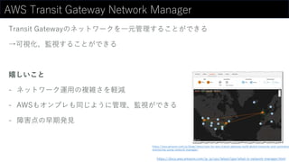 AWS Transit Gateway Network Manager
Transit Gatewayのネットワークを一元管理することができる
→可視化、監視することができる
嬉しいこと
- ネットワーク運用の複雑さを軽減
- AWSもオンプレも同じように管理、監視ができる
- 障害点の早期発見
https://docs.aws.amazon.com/ja_jp/vpc/latest/tgw/what-is-network-manager.html
https://aws.amazon.com/jp/blogs/news/new-for-aws-transit-gateway-build-global-networks-and-centralize-
monitoring-using-network-manager/
 