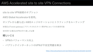 AWS Accelerated site to site VPN Connections
site to site VPN接続のオプション
AWS Global Acceleratorを使用。
オンプレから最も近いAWSエッジロケーションにトラフィックをルーティング
※現在はTransit gatewayにアタッチされたサイト間VPNにおいてのみ使用可能
※利用する場合はVPNの作り直しが必要
嬉しいこと
- VPNのパフォーマンス向上
- パブリックインターネットのVPNが不安定問題を解決
https://docs.aws.amazon.com/vpn/latest/s2svpn/accelerated-vpn.html
 