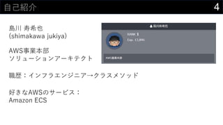 4自己紹介
島川 寿希也
(shimakawa jukiya)
AWS事業本部
ソリューションアーキテクト
職歴：インフラエンジニア→クラスメソッド
好きなAWSのサービス：
Amazon ECS
 