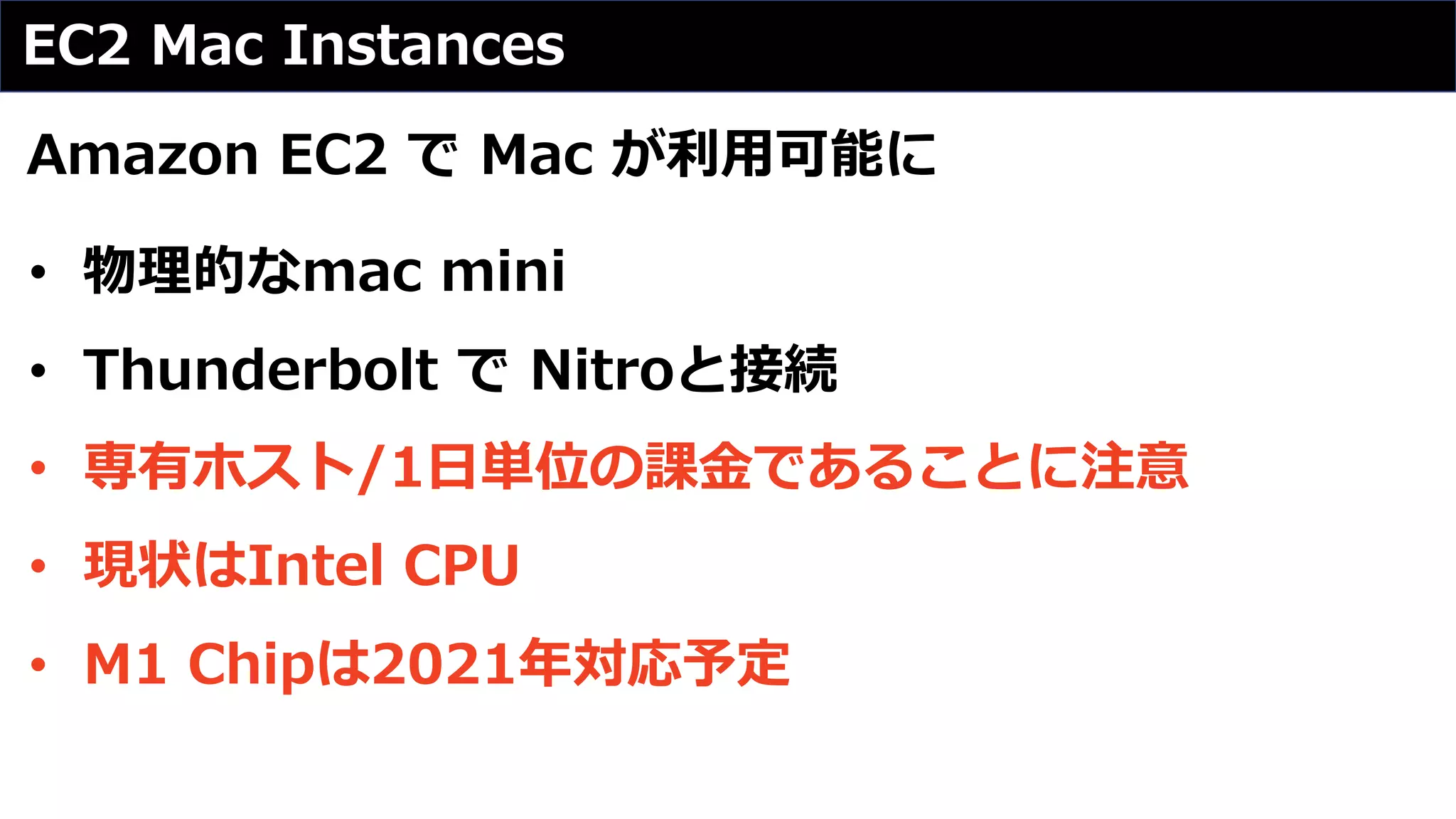 EC2 Mac Instances
Amazon EC2 で Mac が利⽤可能に
• 物理的なmac mini
• Thunderbolt で Nitroと接続
• 専有ホスト/1⽇単位の課⾦であることに注意
• 現状はIntel CPU
• M1 Chipは2021年対応予定
 