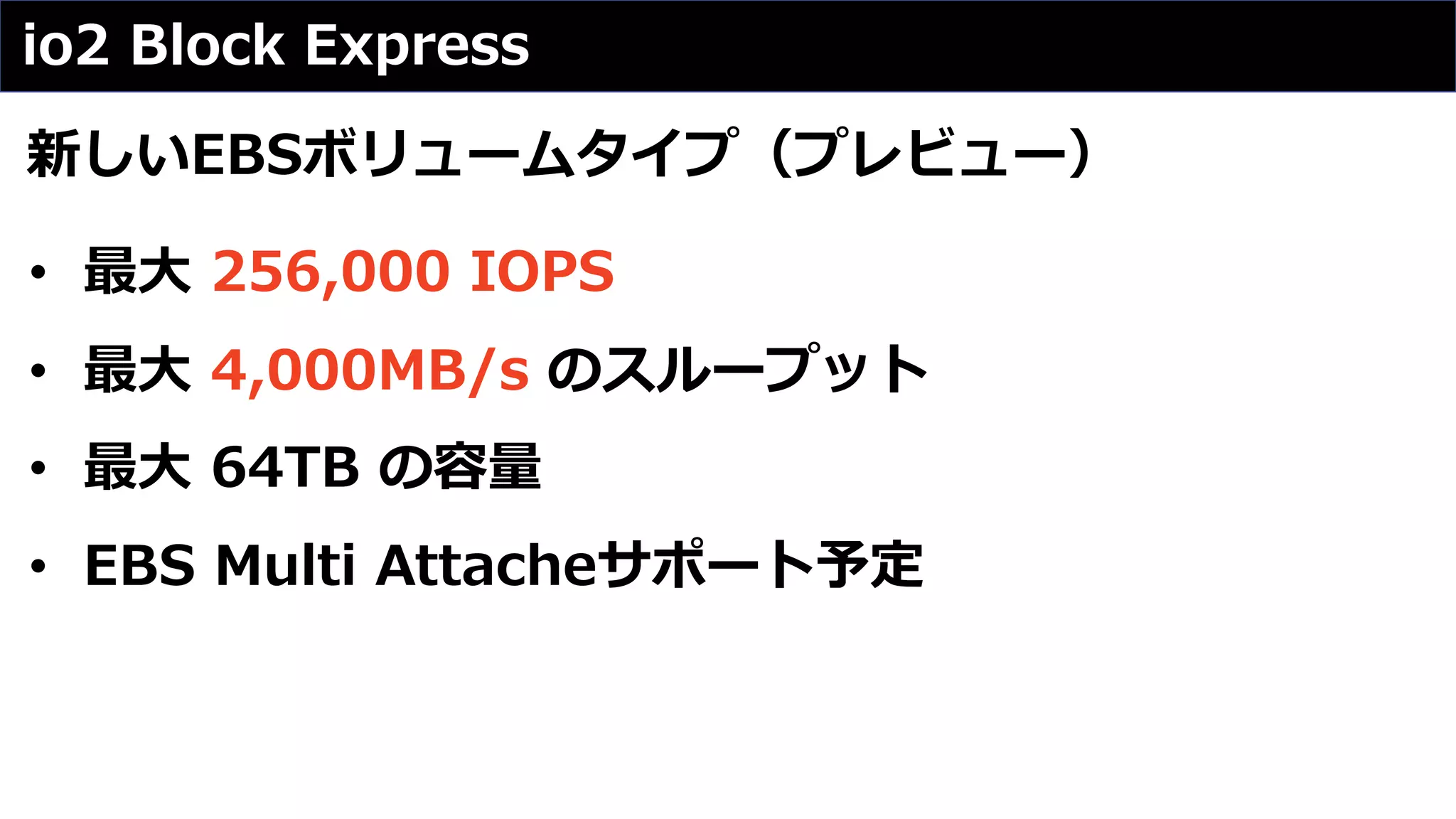 io2 Block Express
新しいEBSボリュームタイプ（プレビュー）
• 最⼤ 256,000 IOPS
• 最⼤ 4,000MB/s のスループット
• 最⼤ 64TB の容量
• EBS Multi Attacheサポート予定
 