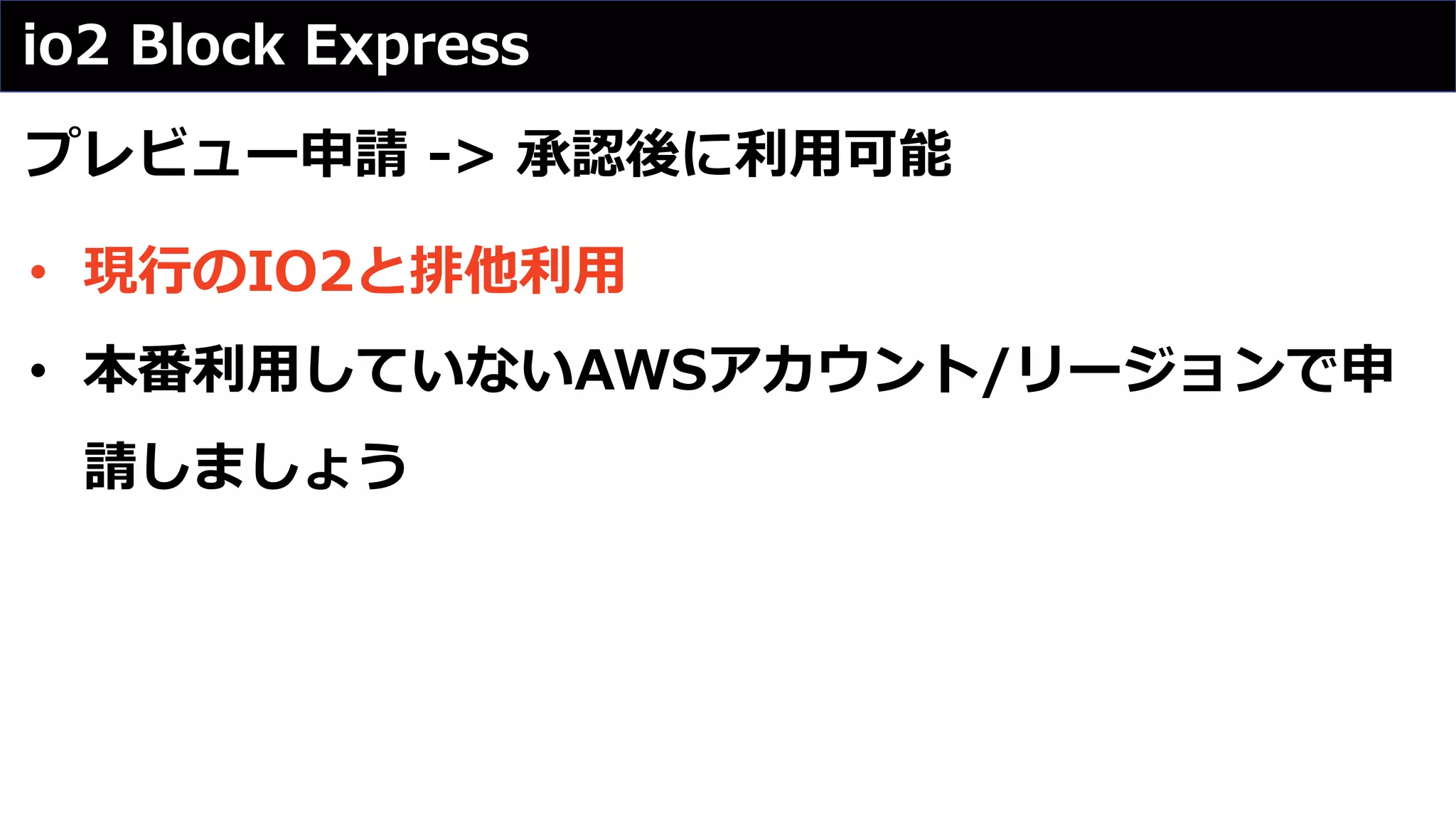 io2 Block Express
プレビュー申請 -> 承認後に利⽤可能
• 現⾏のIO2と排他利⽤
• 本番利⽤していないAWSアカウント/リージョンで申
請しましょう
 