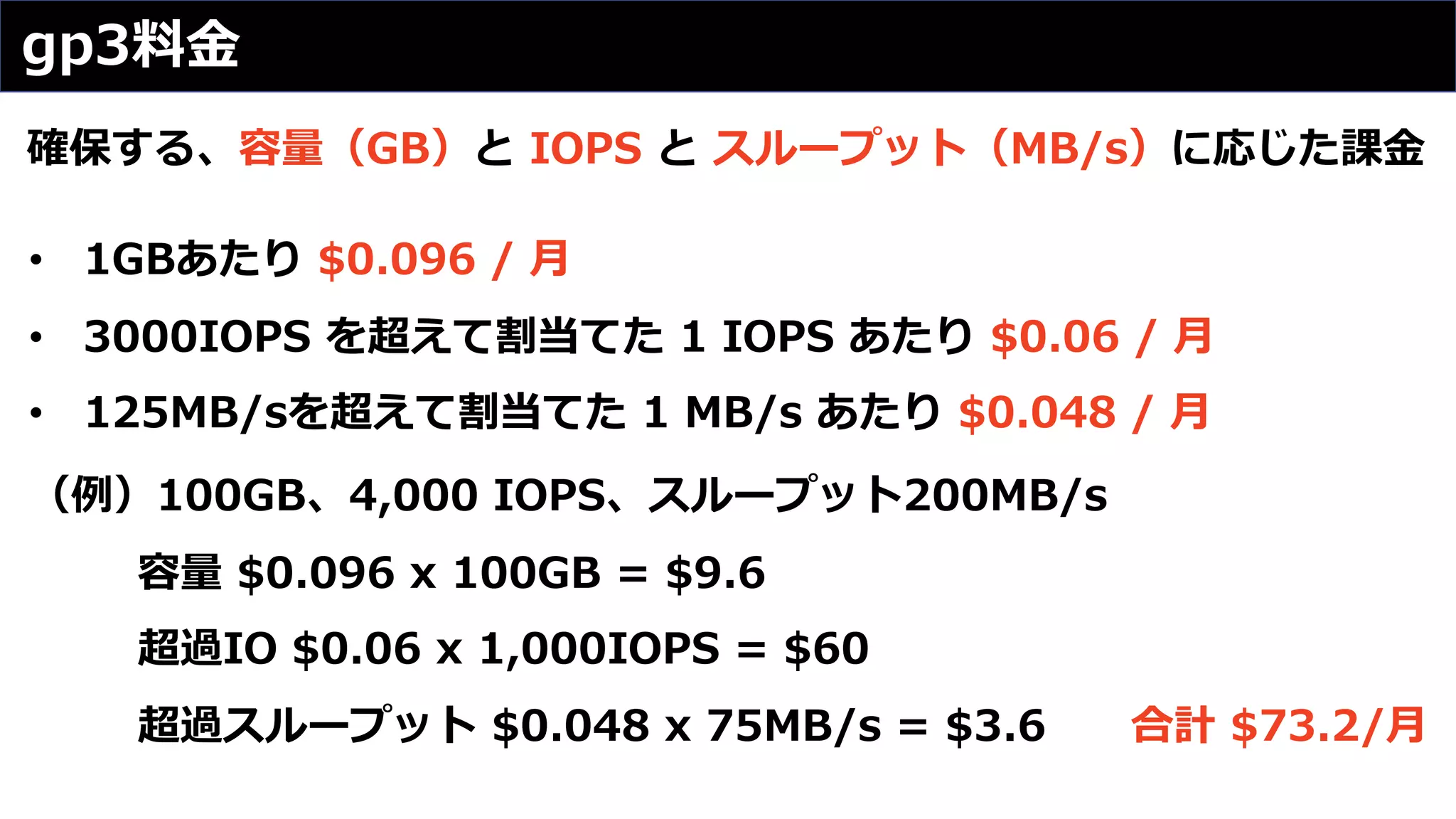 gp3料⾦
確保する、容量（GB）と IOPS と スループット（MB/s）に応じた課⾦
• 1GBあたり $0.096 / ⽉
• 3000IOPS を超えて割当てた 1 IOPS あたり $0.06 / ⽉
• 125MB/sを超えて割当てた 1 MB/s あたり $0.048 / ⽉
（例）100GB、4,000 IOPS、スループット200MB/s
容量 $0.096 x 100GB = $9.6
超過IO $0.06 x 1,000IOPS = $60
超過スループット $0.048 x 75MB/s = $3.6 合計 $73.2/⽉
 