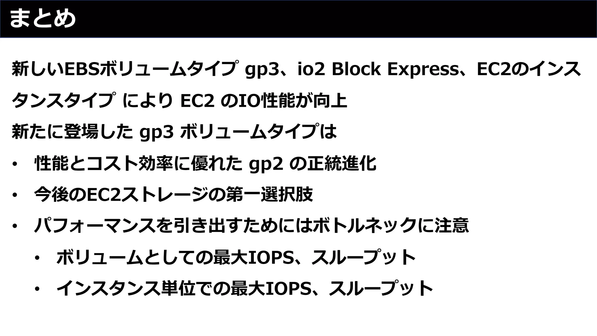 まとめ
新しいEBSボリュームタイプ gp3、io2 Block Express、EC2のインス
タンスタイプ により EC2 のIO性能が向上
新たに登場した gp3 ボリュームタイプは
• 性能とコスト効率に優れた gp2 の正統進化
• 今後のEC2ストレージの第⼀選択肢
• パフォーマンスを引き出すためにはボトルネックに注意
• ボリュームとしての最⼤IOPS、スループット
• インスタンス単位での最⼤IOPS、スループット
 