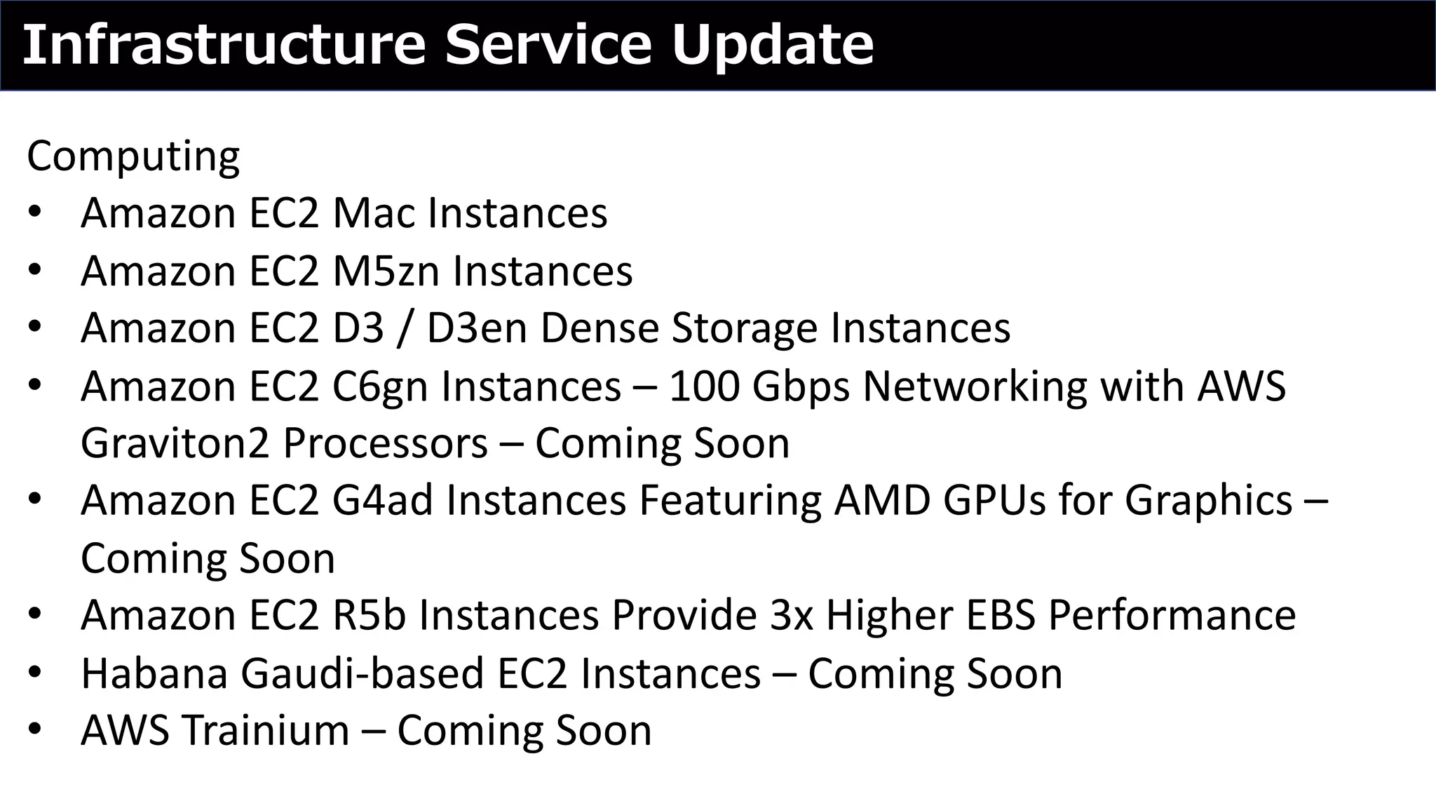 Infrastructure Service Update
Computing
• Amazon EC2 Mac Instances
• Amazon EC2 M5zn Instances
• Amazon EC2 D3 / D3en Dense Storage Instances
• Amazon EC2 C6gn Instances – 100 Gbps Networking with AWS
Graviton2 Processors – Coming Soon
• Amazon EC2 G4ad Instances Featuring AMD GPUs for Graphics –
Coming Soon
• Amazon EC2 R5b Instances Provide 3x Higher EBS Performance
• Habana Gaudi-based EC2 Instances – Coming Soon
• AWS Trainium – Coming Soon
 
