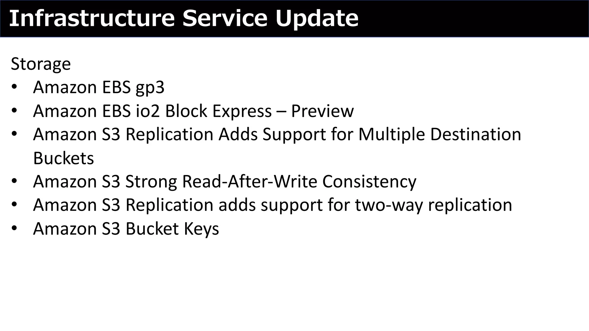 Infrastructure Service Update
Storage
• Amazon EBS gp3
• Amazon EBS io2 Block Express – Preview
• Amazon S3 Replication Adds Support for Multiple Destination
Buckets
• Amazon S3 Strong Read-After-Write Consistency
• Amazon S3 Replication adds support for two-way replication
• Amazon S3 Bucket Keys
 