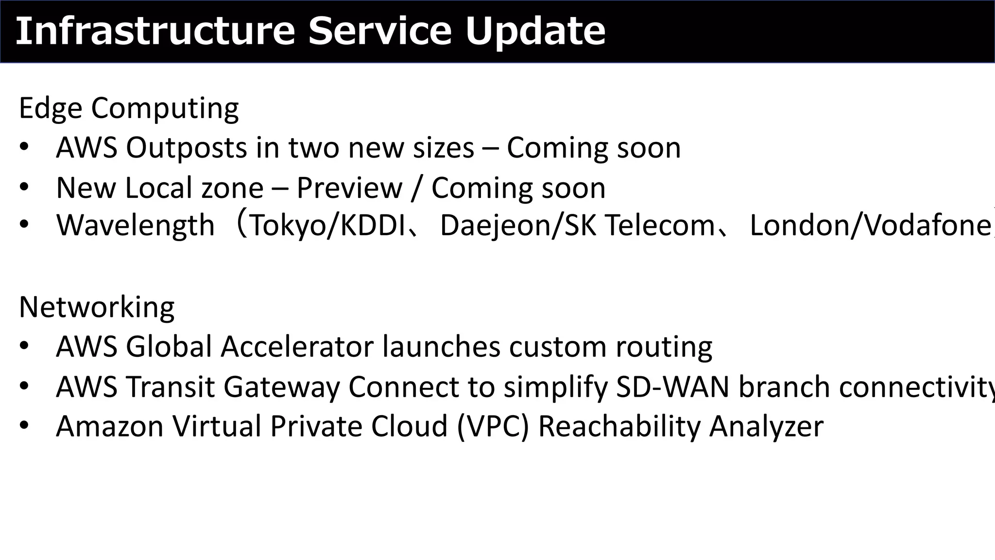 Infrastructure Service Update
Edge Computing
• AWS Outposts in two new sizes – Coming soon
• New Local zone – Preview / Coming soon
• Wavelength（Tokyo/KDDI、Daejeon/SK Telecom、London/Vodafone）
Networking
• AWS Global Accelerator launches custom routing
• AWS Transit Gateway Connect to simplify SD-WAN branch connectivity
• Amazon Virtual Private Cloud (VPC) Reachability Analyzer
 