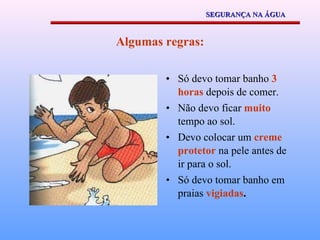 Algumas regras: Só devo tomar banho  3 horas  depois de comer. Não devo ficar  muito  tempo ao sol. Devo colocar um  creme protetor  na pele antes de ir para o sol. Só devo tomar banho em praias  vigiadas . SEGURANÇA NA ÁGUA 