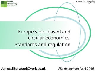www.greenchemistry.net
Europe’s bio-based and
circular economies:
James.Sherwood@york.ac.uk Rio de Janeiro April 2016
Standards and regulation
 