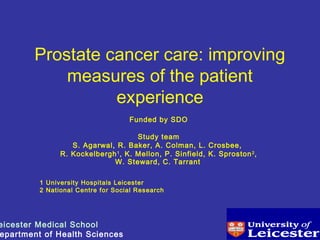 Prostate cancer care: improving
measures of the patient
experience
Funded by SDO
Study team
S. Agarwal, R. Baker, A. Colman, L. Crosbee,
R. Kockelbergh1
, K. Mellon, P. Sinfield, K. Sproston2
,
W. Steward, C. Tarrant
1 University Hospitals Leicester
2 National Centre for Social Research
eicester Medical School
epartment of Health Sciences
 