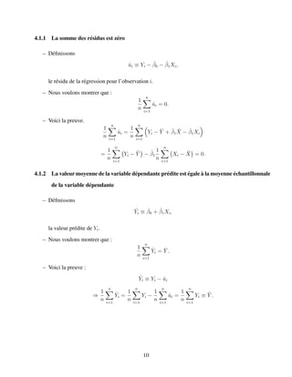 4.1.1 La somme des r´esidus est z´ero
– D´eﬁnissons
ˆui ≡ Yi − ˆβ0 − ˆβ1Xi,
le r´esidu de la r´egression pour l’observation i.
– Nous voulons montrer que :
1
n
n
i=1
ˆui = 0.
– Voici la preuve.
1
n
n
i=1
ˆui =
1
n
n
i=1
Yi − ¯Y + ˆβ1
¯X − ˆβ1Xi
=
1
n
n
i=1
Yi − ¯Y − ˆβ1
1
n
n
i=1
Xi − ¯X = 0.
4.1.2 La valeur moyenne de la variable d´ependante pr´edite est ´egale `a la moyenne ´echantillonnale
de la variable d´ependante
– D´eﬁnissons
ˆYi ≡ ˆβ0 + ˆβ1Xi,
la valeur pr´edite de Yi.
– Nous voulons montrer que :
1
n
n
i=1
ˆYi = ¯Y .
– Voici la preuve :
ˆYi ≡ Yi − ˆui
⇒
1
n
n
i=1
ˆYi =
1
n
n
i=1
Yi −
1
n
n
i=1
ˆui =
1
n
n
i=1
Yi ≡ ¯Y .
10
 
