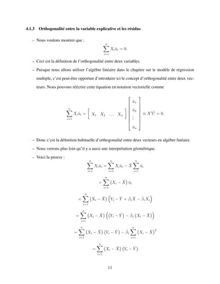4.1.3 Orthogonalit´e entre la variable explicative et les r´esidus
– Nous voulons montrer que :
n
i=1
Xi ˆui = 0.
– Ceci est la d´eﬁnition de l’orthogonalit´e entre deux variables.
– Puisque nous allons utiliser l’alg`ebre lin´eaire dans le chapitre sur le mod`ele de r´egression
multiple, c’est peut-ˆetre opportun d’introduire ici le concept d’orthogonalit´e entre deux vec-
teurs. Nous pouvons r´e´ecrire cette ´equation en notation vectorielle comme
n
i=1
Xi ˆui = X1 X2 . . . Xn









ˆu1
ˆu2
...
ˆun









≡ X ˆU = 0.
– Donc c’est la d´eﬁnition habituelle d’orthogonalit´e entre deux vecteurs en alg`ebre lin´eaire.
– Nous verrons plus loin qu’il y a aussi une interpr´etation g´eom´etrique.
– Voici la preuve :
n
i=1
Xi ˆui =
n
i=1
Xi ˆui − ¯X
n
i=1
ˆui
=
n
i=1
Xi − ¯X ˆui
=
n
i=1
Xi − ¯X Yi − ¯Y + ˆβ1
¯X − ˆβ1Xi
=
n
i=1
Xi − ¯X Yi − ¯Y − ˆβ1 Xi − ¯X
=
n
i=1
Xi − ¯X Yi − ¯Y − ˆβ1
n
i=1
Xi − ¯X
2
=
n
i=1
Xi − ¯X Yi − ¯Y
11
 