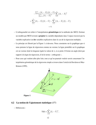 −
n
i=1 Xi − ¯X Yi − ¯Y
n
i=1 Xi − ¯X
2
n
i=1
Xi − ¯X
2
=
n
i=1
Xi − ¯X Yi − ¯Y −
n
i=1
Xi − ¯X Yi − ¯Y
= 0.
– L’orthogonalit´e est reli´ee `a l’interpr´etation g´eom´etrique de la m´ethode des MCO. Estimer
un mod`ele par MCO revient `a projeter la variable d´ependante dans l’espace travers´e par la
variable explicative (ou les variables explicatives dans le cas de la r´egression multiple).
– Le principe est illustr´e par la Figure 1 ci-dessous. Nous constatons sur le graphique que si
nous prenons la ligne de r´egression comme un vecteur, la ligne pointill´ee sur le graphique
est un vecteur dont la longueur ´egale la valeur de ˆui `a ce point. Il forme un angle droit par
rapport `a la ligne de r´egression, d’o`u le terme orthogonal .
– Pour ceux qui veulent aller plus loin, tout ce qu’on pourrait vouloir savoir concernant l’in-
terpr´etation g´eom´etrique de la r´egression simple se trouve dans l’article de Davidson et Mac-
Kinnon (1999).
Figure 1
4.2 La notion de l’ajustement statistique (R2
)
– D´eﬁnissons :
TSS ≡
n
i=1
Yi − ¯Y
2
,
12
 
