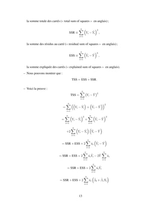 la somme totale des carr´es ( total sum of squares en anglais) ;
SSR ≡
n
i=1
Yi − ˆYi
2
,
la somme des r´esidus au carr´e ( residual sum of squares en anglais) ;
ESS ≡
n
i=1
ˆYi − ¯Y
2
,
la somme expliqu´ee des carr´es ( explained sum of squares en anglais).
– Nous pouvons montrer que :
TSS = ESS + SSR.
– Voici la preuve :
TSS =
n
i=1
Yi − ¯Y
2
=
n
i=1
Yi − ˆYi + ˆYi − ¯Y
2
=
n
i=1
Yi − ˆYi
2
+
n
i=1
ˆYi − ¯Y
2
+2
n
i=1
Yi − ˆYi
ˆYi − ¯Y
= SSR + ESS + 2
n
i=1
ˆui
ˆYi − ¯Y
= SSR + ESS + 2
n
i=1
ˆui
ˆYi − 2¯Y
n
i=1
ˆui
= SSR + ESS + 2
n
i=1
ˆui
ˆYi
= SSR + ESS + 2
n
i=1
ˆui
ˆβ0 + ˆβ1Xi
13
 