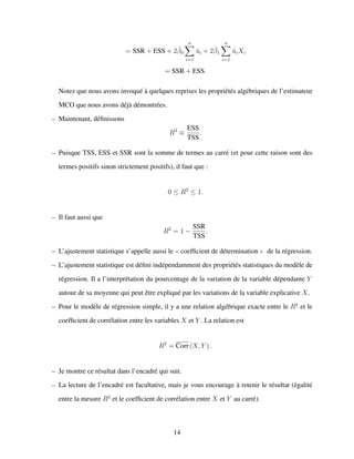 = SSR + ESS + 2ˆβ0
n
i=1
ˆui + 2ˆβ1
n
i=1
ˆuiXi
= SSR + ESS.
Notez que nous avons invoqu´e `a quelques reprises les propri´et´es alg´ebriques de l’estimateur
MCO que nous avons d´ej`a d´emontr´ees.
– Maintenant, d´eﬁnissons
R2
≡
ESS
TSS
.
– Puisque TSS, ESS et SSR sont la somme de termes au carr´e (et pour cette raison sont des
termes positifs sinon strictement positifs), il faut que :
0 ≤ R2
≤ 1.
– Il faut aussi que
R2
= 1 −
SSR
TSS
.
– L’ajustement statistique s’appelle aussi le coefﬁcient de d´etermination de la r´egression.
– L’ajustement statistique est d´eﬁni ind´ependamment des propri´et´es statistiques du mod`ele de
r´egression. Il a l’interpr´etation du pourcentage de la variation de la variable d´ependante Y
autour de sa moyenne qui peut ˆetre expliqu´e par les variations de la variable explicative X.
– Pour le mod`ele de r´egression simple, il y a une relation alg´ebrique exacte entre le R2
et le
coefﬁcient de corr´elation entre les variables X et Y . La relation est
R2
= Corr (X, Y ) .
– Je montre ce r´esultat dans l’encadr´e qui suit.
– La lecture de l’encadr´e est facultative, mais je vous encourage `a retenir le r´esultat (´egalit´e
entre la mesure R2
et le coefﬁcient de corr´elation entre X et Y au carr´e).
14
 