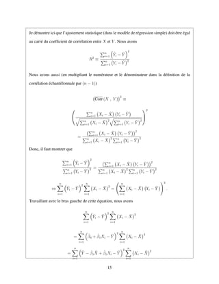 Je d´emontre ici que l’ajustement statistique (dans le mod`ele de r´egression simple) doit ˆetre ´egal
au carr´e du coefﬁcient de corr´elation entre X et Y . Nous avons
R2
≡
n
i=1
ˆYi − ¯Y
2
n
i=1 Yi − ¯Y
2
Nous avons aussi (en multipliant le num´erateur et le d´enominateur dans la d´eﬁnition de la
corr´elation ´echantillonnale par (n − 1))
Corr (X , Y )
2
≡


n
i=1 Xi − ¯X Yi − ¯Y
n
i=1 Xi − ¯X
2 n
i=1 Yi − ¯Y
2


2
=
n
i=1 Xi − ¯X Yi − ¯Y
2
n
i=1 Xi − ¯X
2 n
i=1 Yi − ¯Y
2
Donc, il faut montrer que
n
i=1
ˆYi − ¯Y
2
n
i=1 Yi − ¯Y
2 =
n
i=1 Xi − ¯X Yi − ¯Y
2
n
i=1 Xi − ¯X
2 n
i=1 Yi − ¯Y
2
⇔
n
i=1
ˆYi − ¯Y
2
n
i=1
Xi − ¯X
2
=
n
i=1
Xi − ¯X Yi − ¯Y
2
.
Travaillant avec le bras gauche de cette ´equation, nous avons
n
i=1
ˆYi − ¯Y
2
n
i=1
Xi − ¯X
2
=
n
i=1
ˆβ0 + ˆβ1Xi − ¯Y
2
n
i=1
Xi − ¯X
2
=
n
i=1
¯Y − ˆβ1
¯X + ˆβ1Xi − ¯Y
2
n
i=1
Xi − ¯X
2
15
 