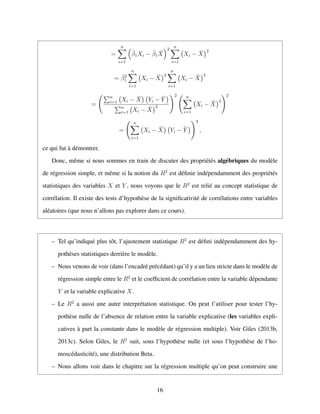 =
n
i=1
ˆβ1Xi − ˆβ1
¯X
2
n
i=1
Xi − ¯X
2
= ˆβ2
1
n
i=1
Xi − ¯X
2
n
i=1
Xi − ¯X
2
=
n
i=1 Xi − ¯X Yi − ¯Y
n
i=1 Xi − ¯X
2
2 n
i=1
Xi − ¯X
2
2
=
n
i=1
Xi − ¯X Yi − ¯Y
2
,
ce qui fut `a d´emontrer.
Donc, mˆeme si nous sommes en train de discuter des propri´et´es alg´ebriques du mod`ele
de r´egression simple, et mˆeme si la notion du R2
est d´eﬁnie ind´ependamment des propri´et´es
statistiques des variables X et Y , nous voyons que le R2
est reli´e au concept statistique de
corr´elation. Il existe des tests d’hypoth`ese de la signiﬁcativit´e de corr´elations entre variables
al´eatoires (que nous n’allons pas explorer dans ce cours).
– Tel qu’indiqu´e plus tˆot, l’ajustement statistique R2
est d´eﬁni ind´ependamment des hy-
poth`eses statistiques derri`ere le mod`ele.
– Nous venons de voir (dans l’encadr´e pr´ec´edant) qu’il y a un lien stricte dans le mod`ele de
r´egression simple entre le R2
et le coefﬁcient de corr´elation entre la variable d´ependante
Y et la variable explicative X.
– Le R2
a aussi une autre interpr´etation statistique. On peut l’utiliser pour tester l’hy-
poth`ese nulle de l’absence de relation entre la variable explicative (les variables expli-
catives `a part la constante dans le mod`ele de r´egression multiple). Voir Giles (2013b,
2013c). Selon Giles, le R2
suit, sous l’hypoth`ese nulle (et sous l’hypoth`ese de l’ho-
mosc´edasticit´e), une distribution Beta.
– Nous allons voir dans le chapitre sur la r´egression multiple qu’on peut construire une
16
 