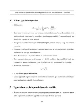 autre statistique pour tester la mˆeme hypoth`ese qui suit une distribution F de Fisher.
4.3 L’´ecart type de la r´egression
– D´eﬁnissons :
s2
ˆu =
1
(n − 2)
n
i=1
(ˆui)2
=
SSR
(n − 2)
.
– Dans le cas o`u nous supposons une variance constante du terme d’erreur du mod`ele (voir la
section suivante concernant les hypoth`eses statistiques du mod`ele), c’est un estimateur non
biais´e de la variance du terme d’erreur.
– Il s’agit du cas o`u les erreurs sont homosc´edastiques, o`u donc Var (ui) = σ2
u, une variance
constante.
– Notez que cette hypoth`ese (variance constante des erreurs) ne fera pas partie des hypoth`eses
statistiques de base que nous adopterons.
– Nous divison par (n − 2) aﬁnt d’obtenir un estimateur non biais´e.
– Il y a une autre raison pour la division par (n − 2). On perd deux degr´es de libert´e car il faut
estimer deux param`etres inconnus (β0 et β1) aﬁn de calculer les r´esidus de la r´egression.
– Maintenant, d´eﬁnissons :
sˆu ≡ s2
ˆu.
– sˆu est l’´ecart type de la r´egression.
– L’´ecart type de la r´egression est un des r´esultats d’estimation que fournissent automatique-
ment la plupart des logiciels ´econom´etriques.
5 Hypoth`eses statistiques de base du mod`ele
– `A partir de ce point, nous ´elaborons quelques propri´et´es statistiques de l’estimateur MCO.
Elles d´ependront de certaines hypoth`eses statistiques de base, que voici.
17
 