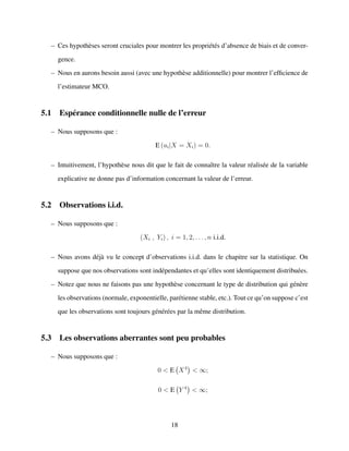 – Ces hypoth`eses seront cruciales pour montrer les propri´et´es d’absence de biais et de conver-
gence.
– Nous en aurons besoin aussi (avec une hypoth`ese additionnelle) pour montrer l’efﬁcience de
l’estimateur MCO.
5.1 Esp´erance conditionnelle nulle de l’erreur
– Nous supposons que :
E (ui|X = Xi) = 0.
– Intuitivement, l’hypoth`ese nous dit que le fait de connaˆıtre la valeur r´ealis´ee de la variable
explicative ne donne pas d’information concernant la valeur de l’erreur.
5.2 Observations i.i.d.
– Nous supposons que :
(Xi , Yi) , i = 1, 2, . . . , n i.i.d.
– Nous avons d´ej`a vu le concept d’observations i.i.d. dans le chapitre sur la statistique. On
suppose que nos observations sont ind´ependantes et qu’elles sont identiquement distribu´ees.
– Notez que nous ne faisons pas une hypoth`ese concernant le type de distribution qui g´en`ere
les observations (normale, exponentielle, par´etienne stable, etc.). Tout ce qu’on suppose c’est
que les observations sont toujours g´en´er´ees par la mˆeme distribution.
5.3 Les observations aberrantes sont peu probables
– Nous supposons que :
0 < E X4
< ∞;
0 < E Y 4
< ∞;
18
 