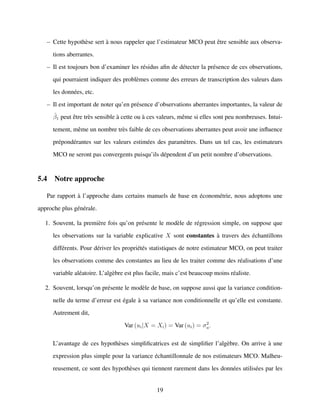 – Cette hypoth`ese sert `a nous rappeler que l’estimateur MCO peut ˆetre sensible aux observa-
tions aberrantes.
– Il est toujours bon d’examiner les r´esidus aﬁn de d´etecter la pr´esence de ces observations,
qui pourraient indiquer des probl`emes comme des erreurs de transcription des valeurs dans
les donn´ees, etc.
– Il est important de noter qu’en pr´esence d’observations aberrantes importantes, la valeur de
ˆβ1 peut ˆetre tr`es sensible `a cette ou `a ces valeurs, mˆeme si elles sont peu nombreuses. Intui-
tement, mˆeme un nombre tr`es faible de ces observations aberrantes peut avoir une inﬂuence
pr´epond´erantes sur les valeurs estim´ees des param`etres. Dans un tel cas, les estimateurs
MCO ne seront pas convergents puisqu’ils d´ependent d’un petit nombre d’observations.
5.4 Notre approche
Par rapport `a l’approche dans certains manuels de base en ´econom´etrie, nous adoptons une
approche plus g´en´erale.
1. Souvent, la premi`ere fois qu’on pr´esente le mod`ele de r´egression simple, on suppose que
les observations sur la variable explicative X sont constantes `a travers des ´echantillons
diff´erents. Pour d´eriver les propri´et´es statistiques de notre estimateur MCO, on peut traiter
les observations comme des constantes au lieu de les traiter comme des r´ealisations d’une
variable al´eatoire. L’alg`ebre est plus facile, mais c’est beaucoup moins r´ealiste.
2. Souvent, lorsqu’on pr´esente le mod`ele de base, on suppose aussi que la variance condition-
nelle du terme d’erreur est ´egale `a sa variance non conditionnelle et qu’elle est constante.
Autrement dit,
Var (ui|X = Xi) = Var (ui) = σ2
u.
L’avantage de ces hypoth`eses simpliﬁcatrices est de simpliﬁer l’alg`ebre. On arrive `a une
expression plus simple pour la variance ´echantillonnale de nos estimateurs MCO. Malheu-
reusement, ce sont des hypoth`eses qui tiennent rarement dans les donn´ees utilis´ees par les
19
 
