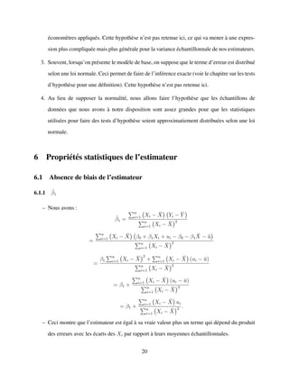 ´econom`etres appliqu´es. Cette hypoth`ese n’est pas retenue ici, ce qui va mener `a une expres-
sion plus compliqu´ee mais plus g´en´erale pour la variance ´echantillonnale de nos estimateurs.
3. Souvent, lorsqu’on pr´esente le mod`ele de base, on suppose que le terme d’erreur est distribu´e
selon une loi normale. Ceci permet de faire de l’inf´erence exacte (voir le chapitre sur les tests
d’hypoth`ese pour une d´eﬁnition). Cette hypoth`ese n’est pas retenue ici.
4. Au lieu de supposer la normalit´e, nous allons faire l’hypoth`ese que les ´echantillons de
donn´ees que nous avons `a notre disposition sont assez grandes pour que les statistiques
utilis´ees pour faire des tests d’hypoth`ese soient approximatiement distribu´ees selon une loi
normale.
6 Propri´et´es statistiques de l’estimateur
6.1 Absence de biais de l’estimateur
6.1.1 ˆβ1
– Nous avons :
ˆβ1 =
n
i=1 Xi − ¯X Yi − ¯Y
n
i=1 Xi − ¯X
2
=
n
i=1 Xi − ¯X β0 + β1Xi + ui − β0 − β1
¯X − ¯u
n
i=1 Xi − ¯X
2
=
β1
n
i=1 Xi − ¯X
2
+ n
i=1 Xi − ¯X (ui − ¯u)
n
i=1 Xi − ¯X
2
= β1 +
n
i=1 Xi − ¯X (ui − ¯u)
n
i=1 Xi − ¯X
2
= β1 +
n
i=1 Xi − ¯X ui
n
i=1 Xi − ¯X
2 .
– Ceci montre que l’estimateur est ´egal `a sa vraie valeur plus un terme qui d´epend du produit
des erreurs avec les ´ecarts des Xi par rapport `a leurs moyennes ´echantillonnales.
20
 