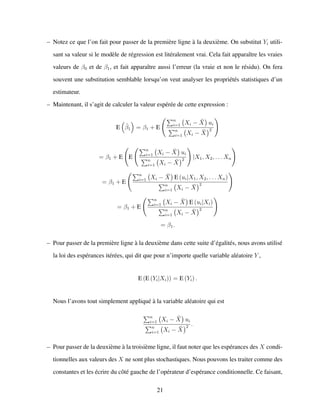 – Notez ce que l’on fait pour passer de la premi`ere ligne `a la deuxi`eme. On substitut Yi utili-
sant sa valeur si le mod`ele de r´egression est lit´eralement vrai. Cela fait apparaˆıtre les vraies
valeurs de β0 et de β1, et fait apparaˆıtre aussi l’erreur (la vraie et non le r´esidu). On fera
souvent une substitution semblable lorsqu’on veut analyser les propri´et´es statistiques d’un
estimateur.
– Maintenant, il s’agit de calculer la valeur esp´er´ee de cette expression :
E ˆβ1 = β1 + E
n
i=1 Xi − ¯X ui
n
i=1 Xi − ¯X
2
= β1 + E E
n
i=1 Xi − ¯X ui
n
i=1 Xi − ¯X
2 |X1, X2, . . . Xn
= β1 + E
n
i=1 Xi − ¯X E (ui|X1, X2, . . . Xn)
n
i=1 Xi − ¯X
2
= β1 + E
n
i=1 Xi − ¯X E (ui|Xi)
n
i=1 Xi − ¯X
2
= β1.
– Pour passer de la premi`ere ligne `a la deuxi`eme dans cette suite d’´egalit´es, nous avons utilis´e
la loi des esp´erances it´er´ees, qui dit que pour n’importe quelle variable al´eatoire Y ,
E (E (Yi|Xi)) = E (Yi) .
Nous l’avons tout simplement appliqu´e `a la variable al´eatoire qui est
n
i=1 Xi − ¯X ui
n
i=1 Xi − ¯X
2 .
– Pour passer de la deuxi`eme `a la troisi`eme ligne, il faut noter que les esp´erances des X condi-
tionnelles aux valeurs des X ne sont plus stochastiques. Nous pouvons les traiter comme des
constantes et les ´ecrire du cˆot´e gauche de l’op´erateur d’esp´erance conditionnelle. Ce faisant,
21
 